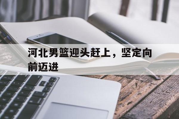 爱游戏官方入口-河北男篮迎头赶上,坚定向前迈进的简单介绍